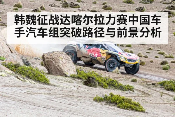 韩魏征战达喀尔拉力赛中国车手汽车组突破路径与前景分析