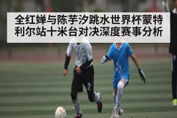 全红婵与陈芋汐跳水世界杯蒙特利尔站十米台对决深度赛事分析